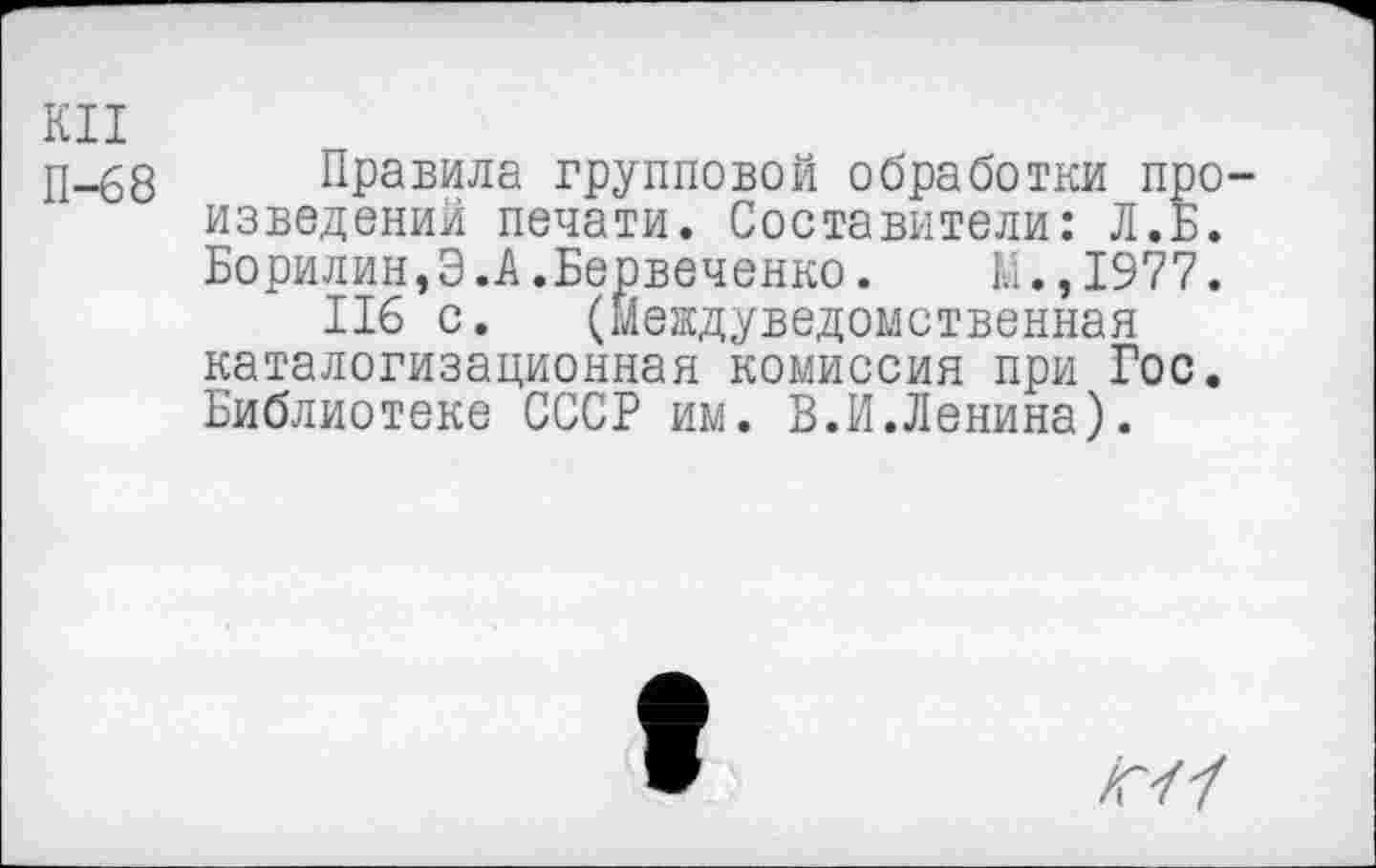 ﻿КН
П-68
Правила групповой обработки произведений печати. Составители: Л. Б. Борилин,Э.А.Бервеченко. М.,1977.
116 с. (Междуведомственная каталогизационная комиссия при Гос. Библиотеке СССР им. В.И.Ленина).
/Г/7